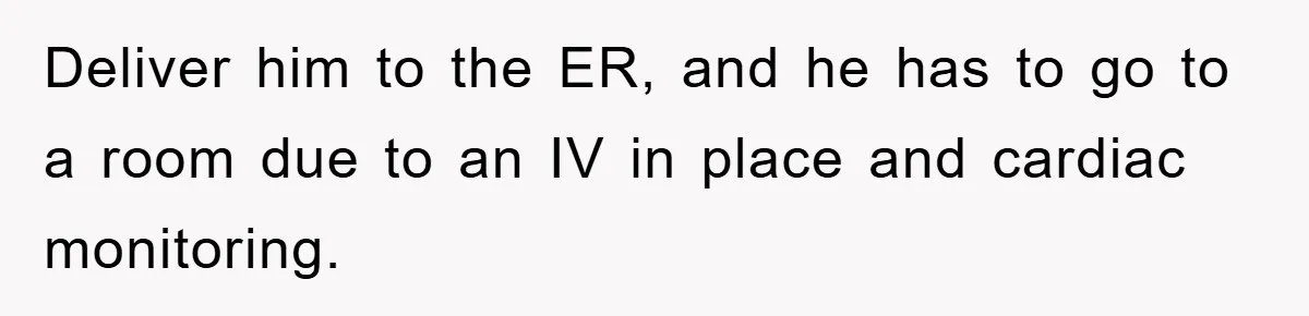 Deliver him to the ER, and he has to go to a room due to an IV in place and cardiac monitoring.