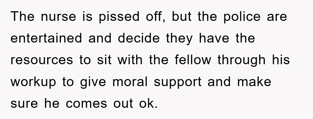 The nurse is pissed off, but the police are entertained and decide they have the resources to sit with the fellow through his workup to give moral support and make...