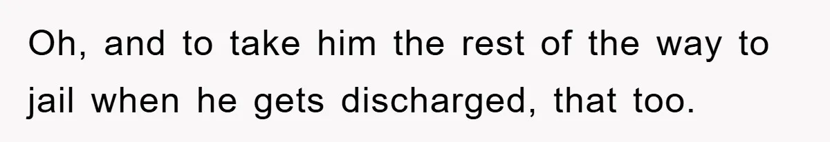 Oh, and to take him the rest of the way to jail when he gets discharged, that too.