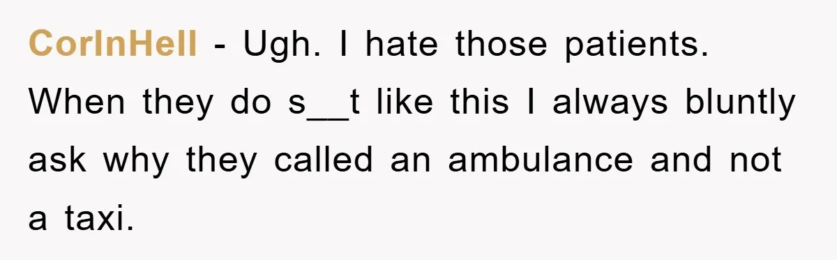 CorInHell − Ugh. I hate those patients. When they do s__t like this I always bluntly ask why they called an ambulance and not a taxi.