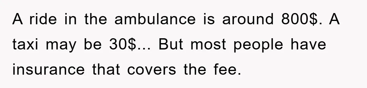 A ride in the ambulance is around 800$. A taxi may be 30$... But most people have insurance that covers the fee.