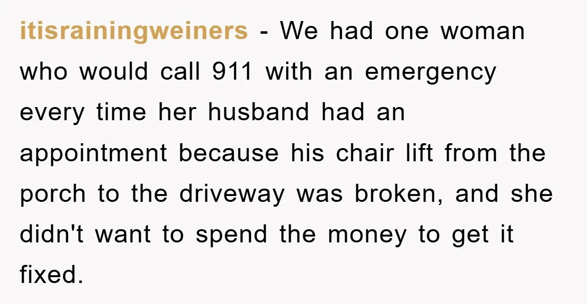 itisrainingweiners − We had one woman who would call 911 with an emergency every time her husband had an appointment because his chair lift from the porch to the driveway...