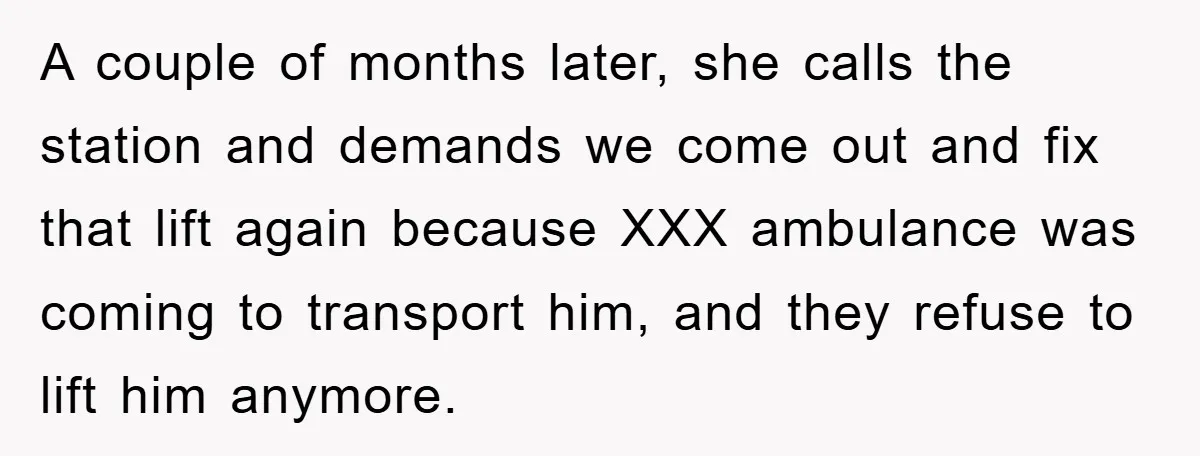 A couple of months later, she calls the station and demands we come out and fix that lift again because XXX ambulance was coming to transport him, and they refuse...