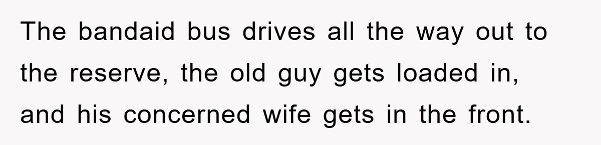 The bandaid bus drives all the way out to the reserve, the old guy gets loaded in, and his concerned wife gets in the front.