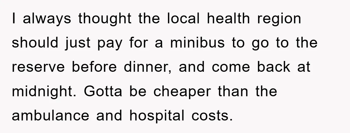 I always thought the local health region should just pay for a minibus to go to the reserve before dinner, and come back at midnight. Gotta be cheaper than the...