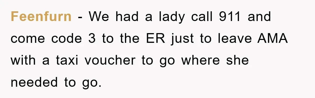 Feenfurn − We had a lady call 911 and come code 3 to the ER just to leave AMA with a taxi voucher to go where she needed to go.