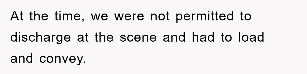At the time, we were not permitted to discharge at the scene and had to load and convey.