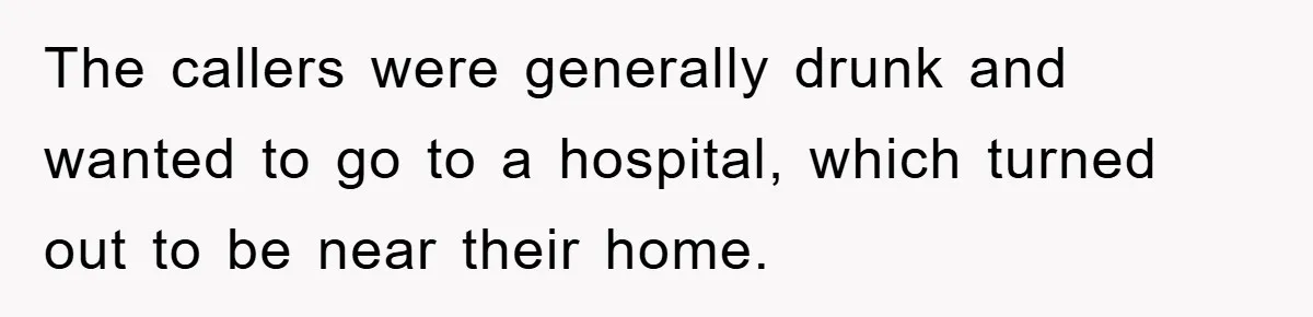 The callers were generally drunk and wanted to go to a hospital, which turned out to be near their home.