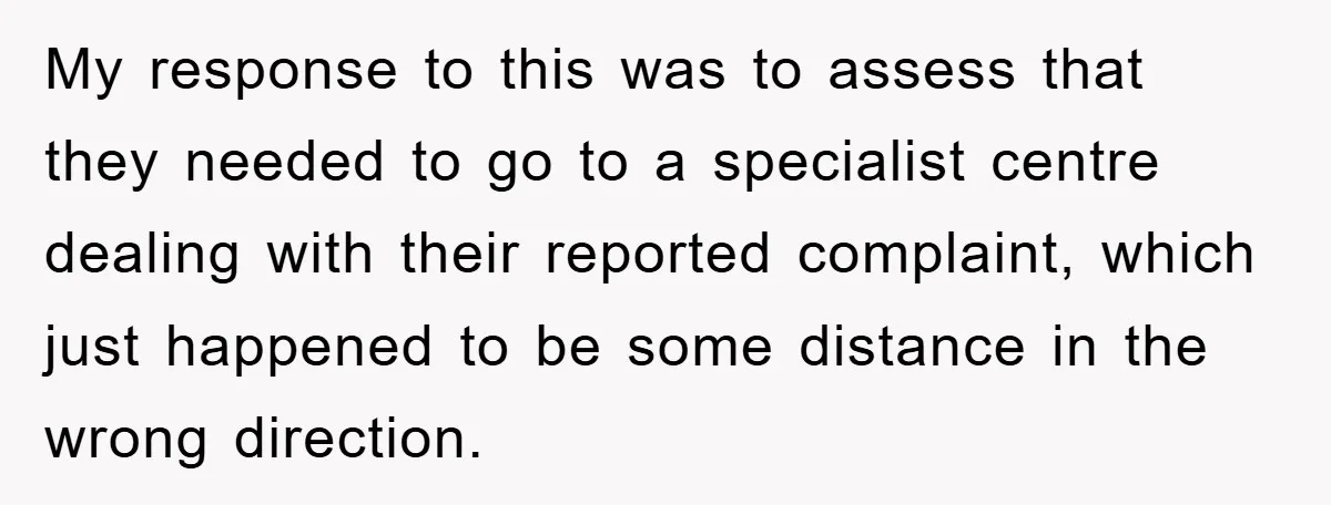 My response to this was to assess that they needed to go to a specialist centre dealing with their reported complaint, which just happened to be some distance in the...