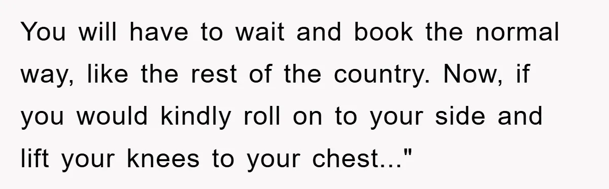 You will have to wait and book the normal way, like the rest of the country. Now, if you would kindly roll on to your side and lift your knees...