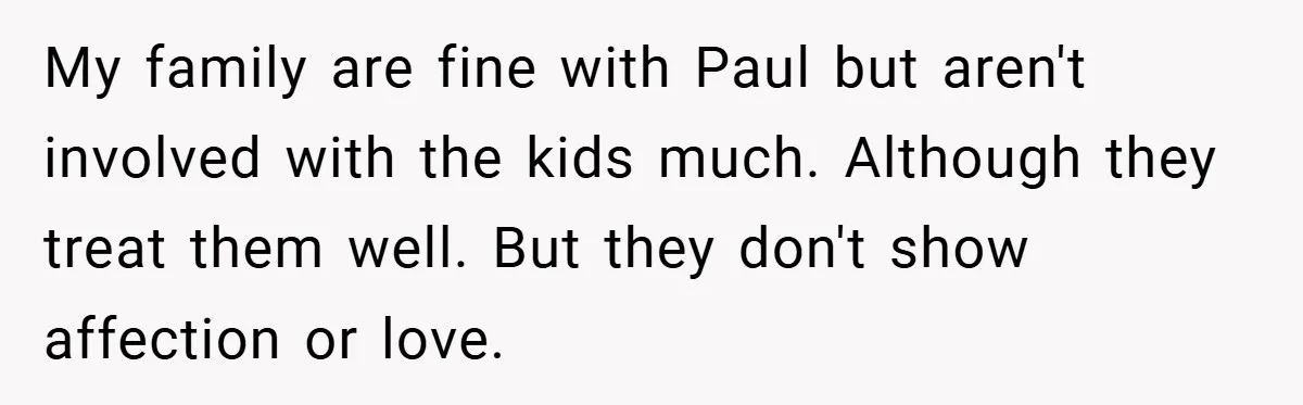 My family are fine with Paul but aren't involved with the kids much. Although they treat them well. But they don't show affection or love.