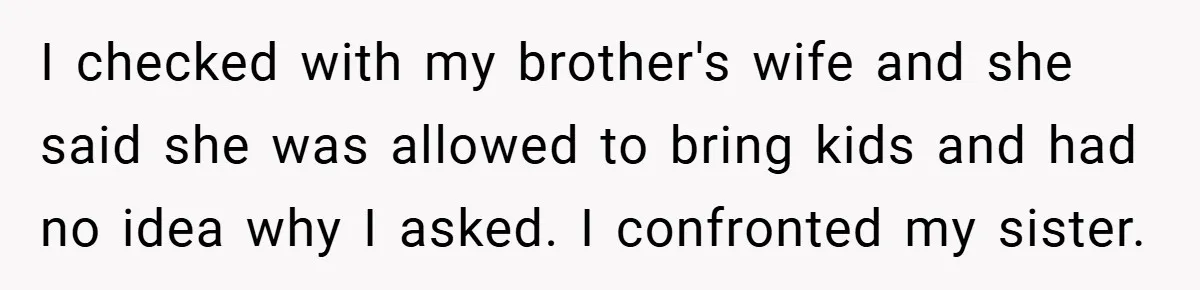 I checked with my brother's wife and she said she was allowed to bring kids and had no idea why I asked. I confronted my sister.