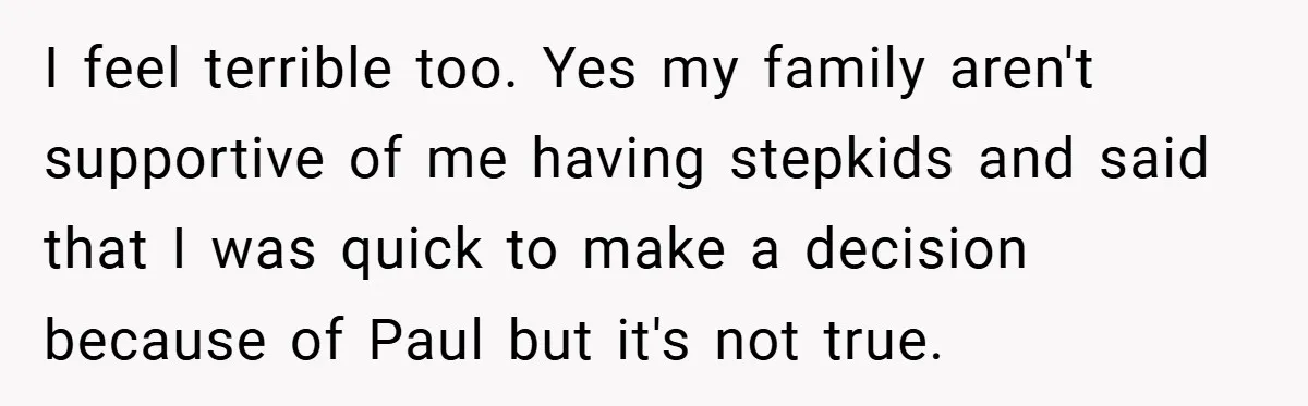 I feel terrible too. Yes my family aren't supportive of me having stepkids and said that I was quick to make a decision because of Paul but it's not true.