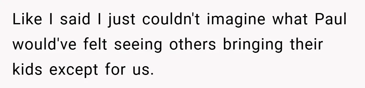 Like I said I just couldn't imagine what Paul would've felt seeing others bringing their kids except for us.