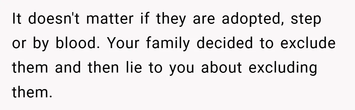 It doesn't matter if they are adopted, step or by blood. Your family decided to exclude them and then lie to you about excluding them.