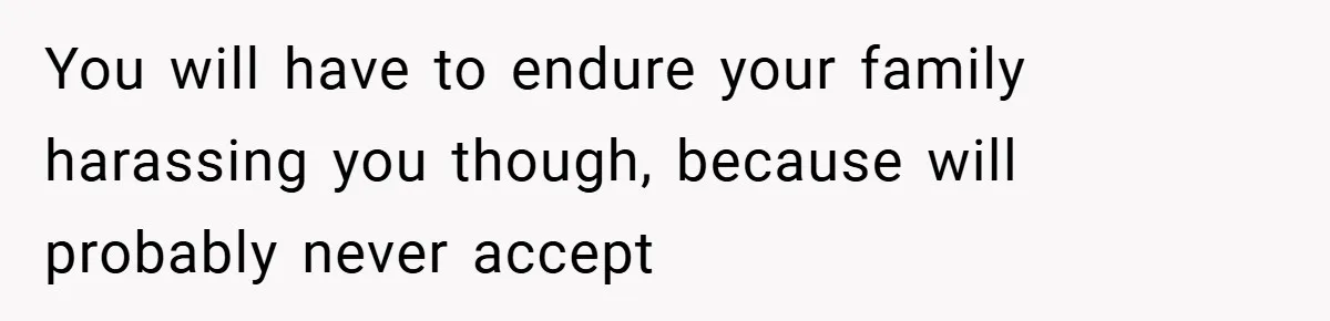 You will have to endure your family harassing you though, because will probably never accept