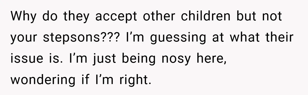 Why do they accept other children but not your stepsons??? I’m guessing at what their issue is. I’m just being nosy here, wondering if I’m right.