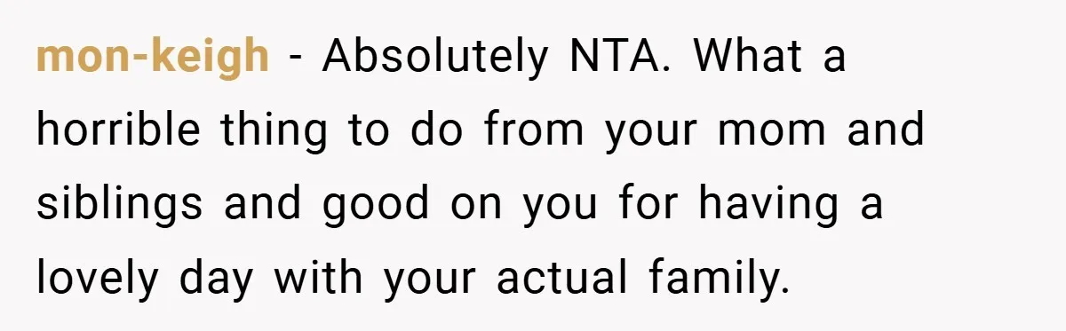mon-keigh − Absolutely NTA. What a horrible thing to do from your mom and siblings and good on you for having a lovely day with your actual family.