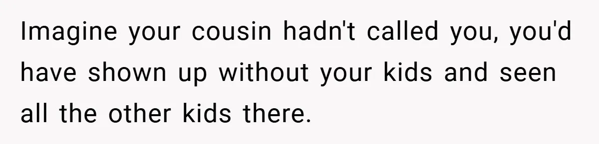 Imagine your cousin hadn't called you, you'd have shown up without your kids and seen all the other kids there.