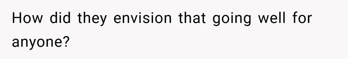 How did they envision that going well for anyone?