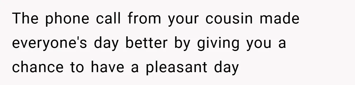 The phone call from your cousin made everyone's day better by giving you a chance to have a pleasant day