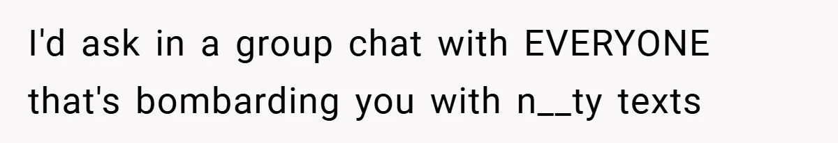 I'd ask in a group chat with EVERYONE that's bombarding you with n__ty texts