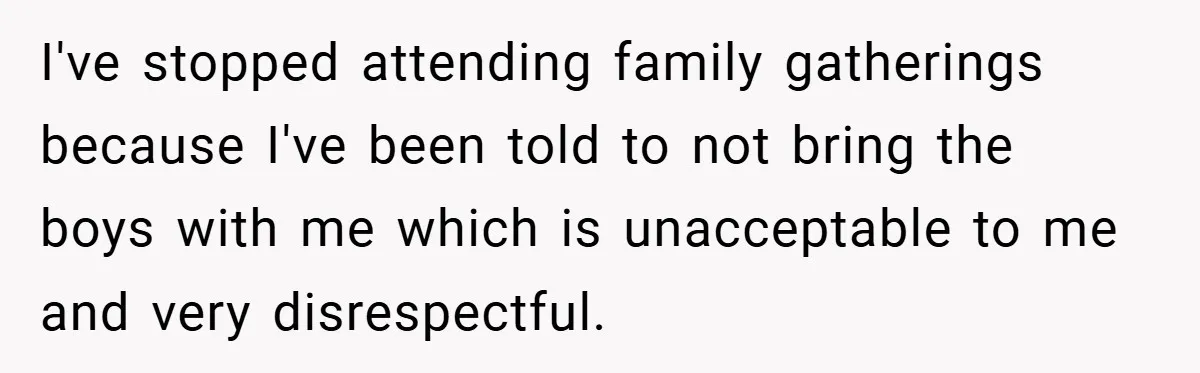 I've stopped attending family gatherings because I've been told to not bring the boys with me which is unacceptable to me and very disrespectful.
