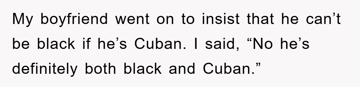My boyfriend went on to insist that he can’t be black if he’s Cuban. I said, “No he’s definitely both black and Cuban.”