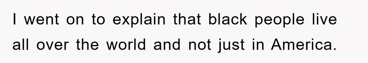I went on to explain that black people live all over the world and not just in America.