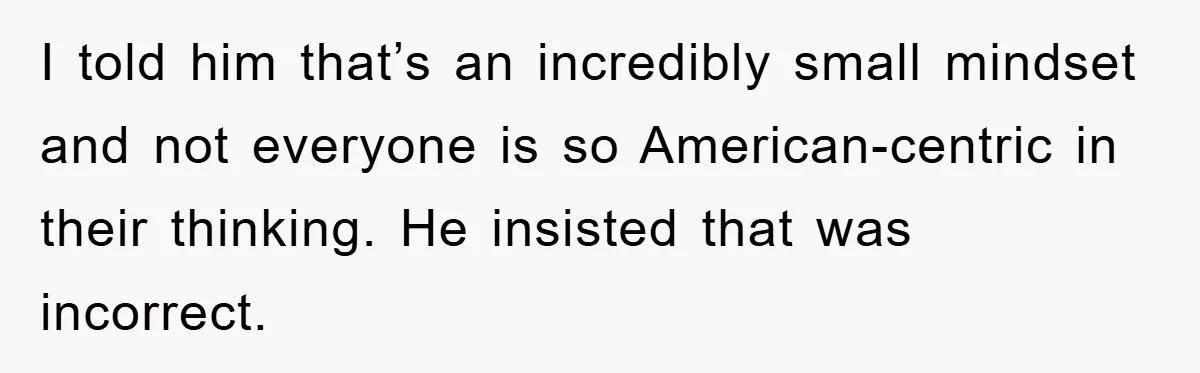 I told him that’s an incredibly small mindset and not everyone is so American-centric in their thinking. He insisted that was incorrect.