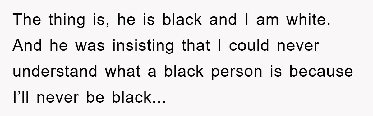 The thing is, he is black and I am white. And he was insisting that I could never understand what a black person is because I’ll never be black...