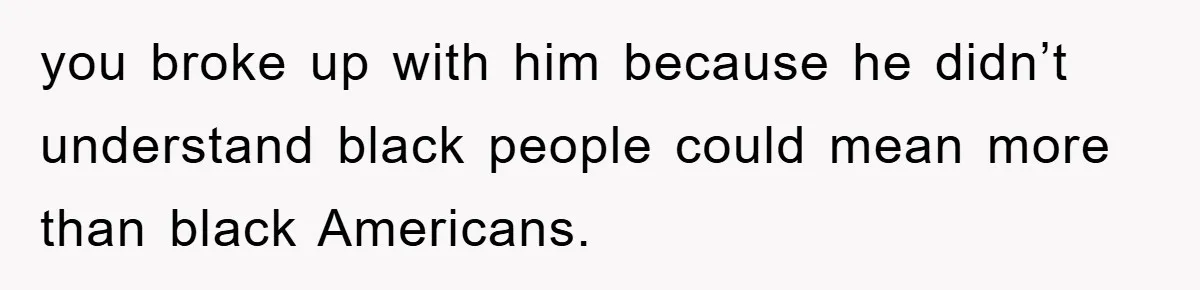 you broke up with him because he didn’t understand black people could mean more than black Americans.