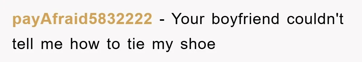 payAfraid5832222 − Your boyfriend couldn't tell me how to tie my shoe