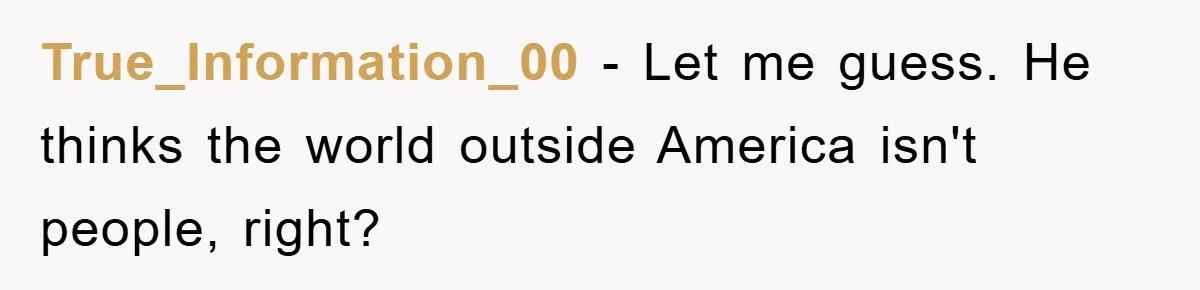 True_Information_00 − Let me guess. He thinks the world outside America isn't people, right?