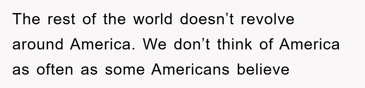 The rest of the world doesn’t revolve around America. We don’t think of America as often as some Americans believe