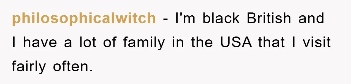 philosophicalwitch − I'm black British and I have a lot of family in the USA that I visit fairly often.