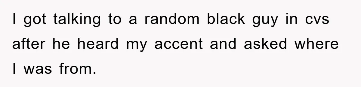 I got talking to a random black guy in cvs after he heard my accent and asked where I was from.