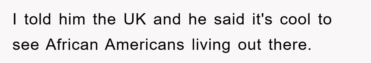 I told him the UK and he said it's cool to see African Americans living out there.