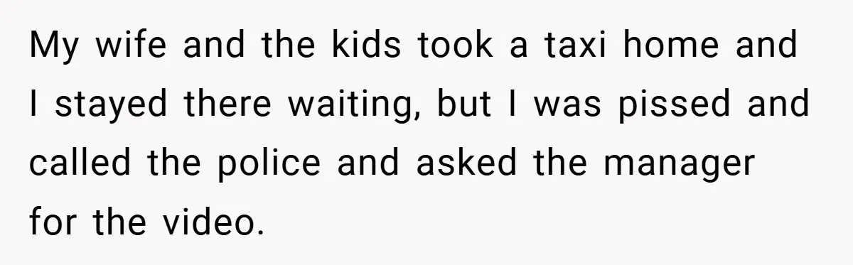 My wife and the kids took a taxi home and I stayed there waiting, but I was pissed and called the police and asked the manager for the video.
