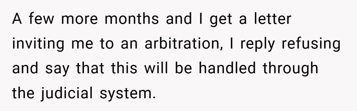 A few more months and I get a letter inviting me to an arbitration, I reply refusing and say that this will be handled through the judicial system.