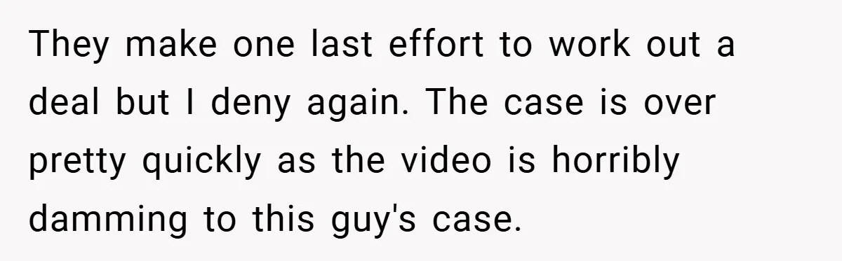 They make one last effort to work out a deal but I deny again. The case is over pretty quickly as the video is horribly damming to this guy's case.
