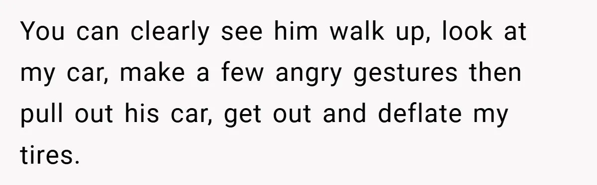 You can clearly see him walk up, look at my car, make a few angry gestures then pull out his car, get out and deflate my tires.