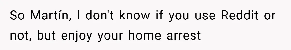 So Martín, I don't know if you use Reddit or not, but enjoy your home arrest