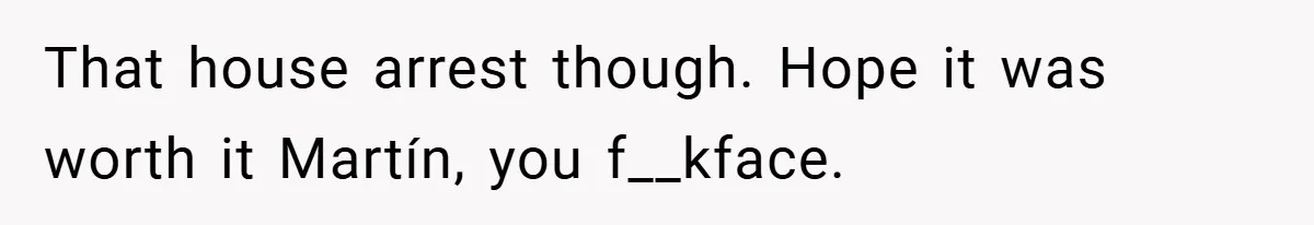 That house arrest though. Hope it was worth it Martín, you f__kface.