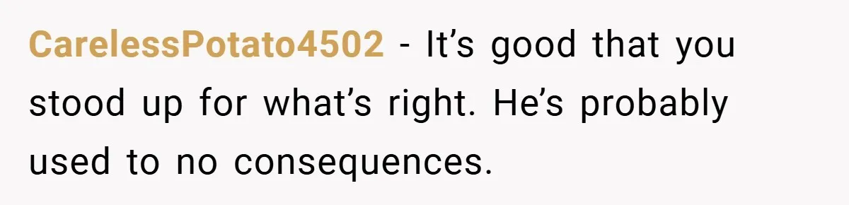 CarelessPotato4502 − It’s good that you stood up for what’s right. He’s probably used to no consequences.