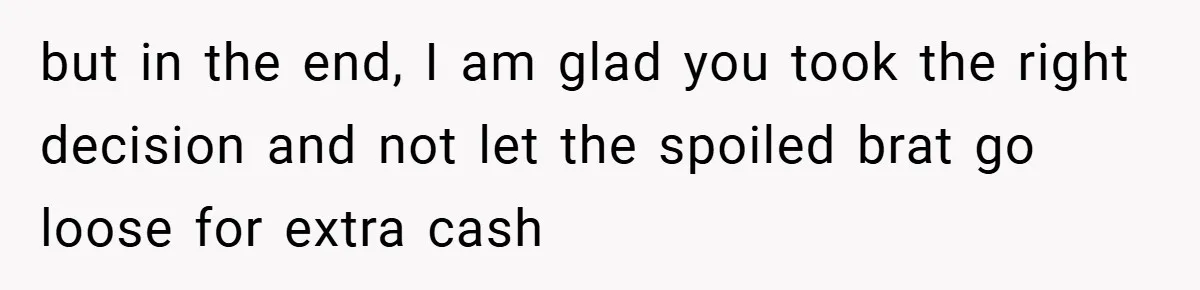 but in the end, I am glad you took the right decision and not let the spoiled brat go loose for extra cash