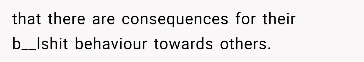 that there are consequences for their b__lshit behaviour towards others.