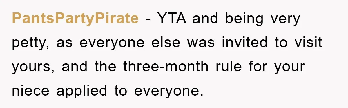 PantsPartyPirate − YTA and being very petty, as everyone else was invited to visit yours, and the three-month rule for your niece applied to everyone.
