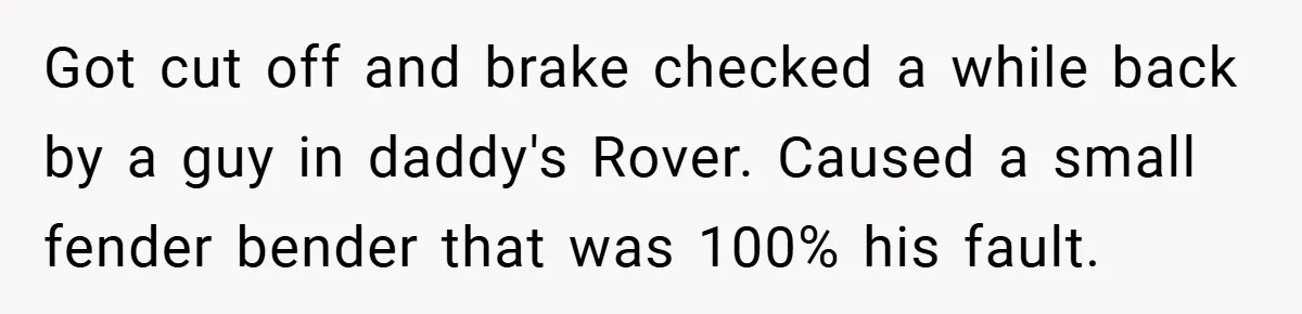 Got cut off and brake checked a while back by a guy in daddy's Rover. Caused a small fender bender that was 100% his fault.