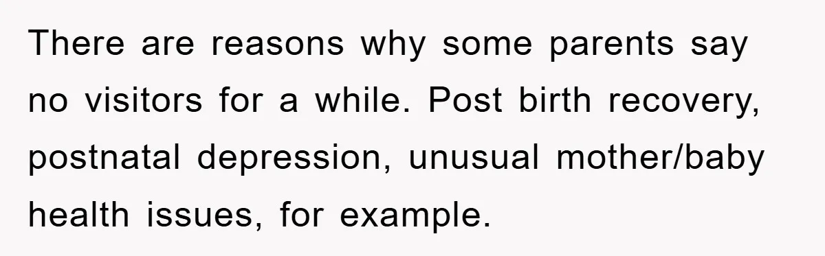There are reasons why some parents say no visitors for a while. Post birth recovery, postnatal depression, unusual mother/baby health issues, for example.